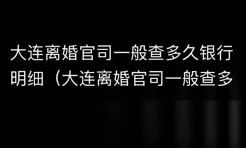 大连离婚官司一般查多久银行明细（大连离婚官司一般查多久银行明细能查到）