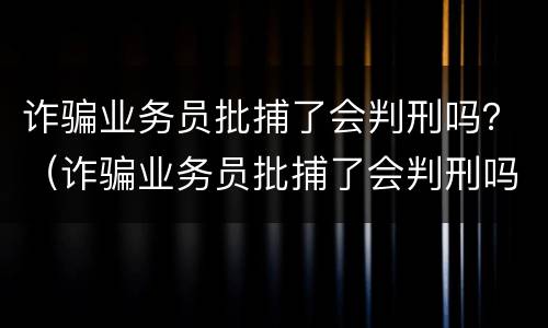 诈骗业务员批捕了会判刑吗？（诈骗业务员批捕了会判刑吗）