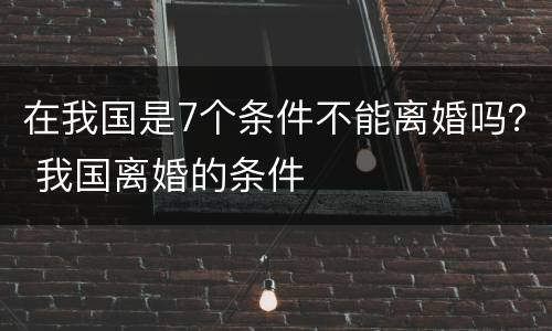 在我国是7个条件不能离婚吗？ 我国离婚的条件
