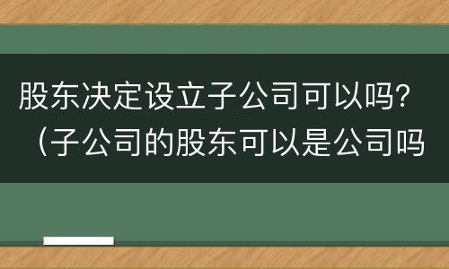 股东决定设立子公司可以吗？（子公司的股东可以是公司吗）