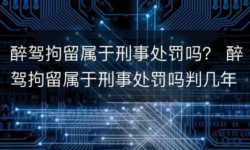醉驾拘留属于刑事处罚吗？ 醉驾拘留属于刑事处罚吗判几年
