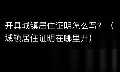 开具城镇居住证明怎么写？（城镇居住证明在哪里开）