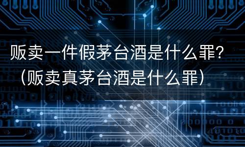 贩卖一件假茅台酒是什么罪？（贩卖真茅台酒是什么罪）