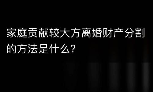 家庭贡献较大方离婚财产分割的方法是什么？