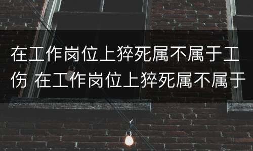 在工作岗位上猝死属不属于工伤 在工作岗位上猝死属不属于工伤范围