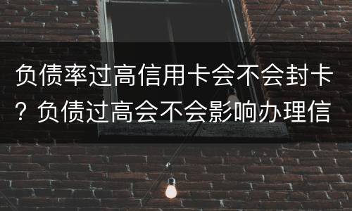 负债率过高信用卡会不会封卡? 负债过高会不会影响办理信用卡
