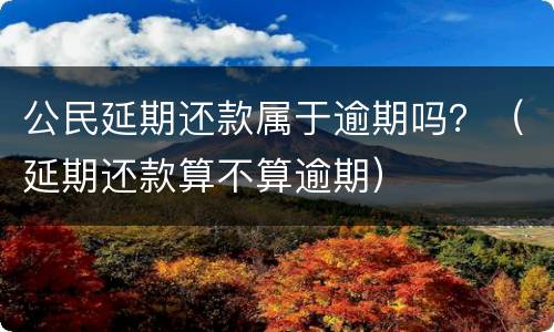 公民延期还款属于逾期吗？（延期还款算不算逾期）