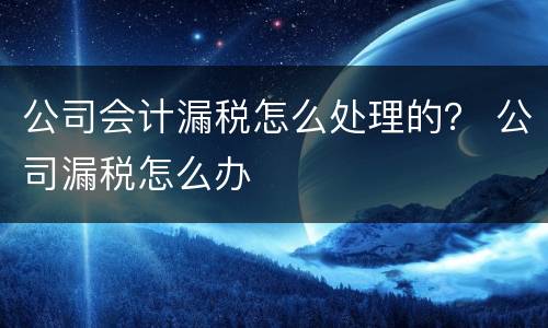 公司会计漏税怎么处理的？ 公司漏税怎么办