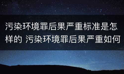 污染环境罪后果严重标准是怎样的 污染环境罪后果严重如何界定