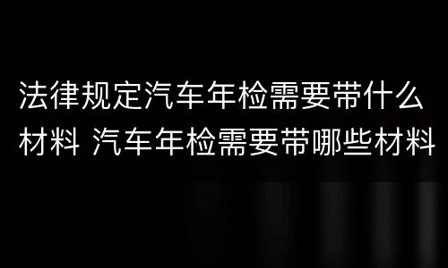 法律规定汽车年检需要带什么材料 汽车年检需要带哪些材料?