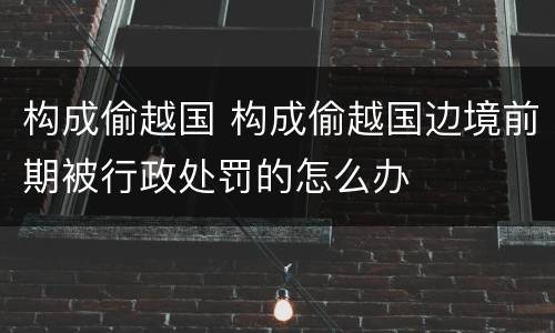 构成偷越国 构成偷越国边境前期被行政处罚的怎么办