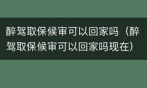 醉驾取保候审可以回家吗（醉驾取保候审可以回家吗现在）