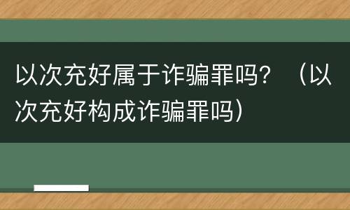 以次充好属于诈骗罪吗？（以次充好构成诈骗罪吗）