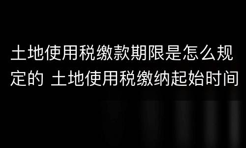 土地使用税缴款期限是怎么规定的 土地使用税缴纳起始时间