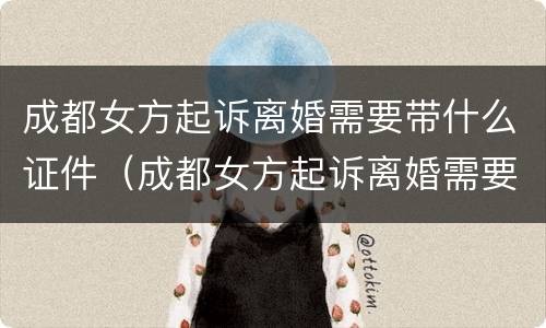 成都女方起诉离婚需要带什么证件（成都女方起诉离婚需要带什么证件和材料）