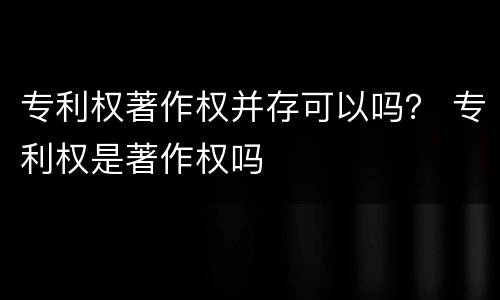 专利权著作权并存可以吗？ 专利权是著作权吗