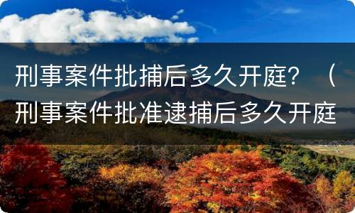 刑事案件批捕后多久开庭？（刑事案件批准逮捕后多久开庭）