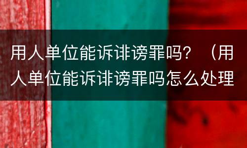 用人单位能诉诽谤罪吗？（用人单位能诉诽谤罪吗怎么处理）