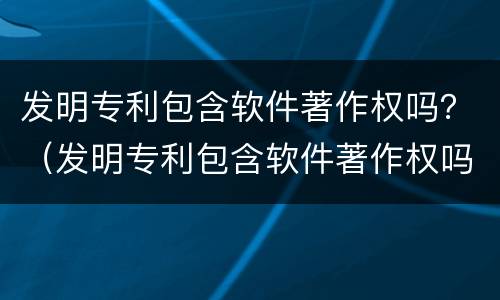 发明专利包含软件著作权吗？（发明专利包含软件著作权吗知乎）