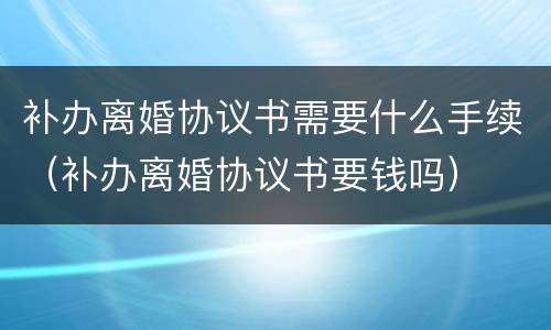 补办离婚协议书需要什么手续（补办离婚协议书要钱吗）