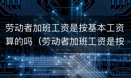 劳动者加班工资是按基本工资算的吗（劳动者加班工资是按基本工资算的吗）