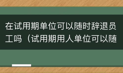 在试用期单位可以随时辞退员工吗（试用期用人单位可以随时辞退员工吗）