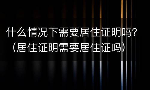 什么情况下需要居住证明吗？（居住证明需要居住证吗）