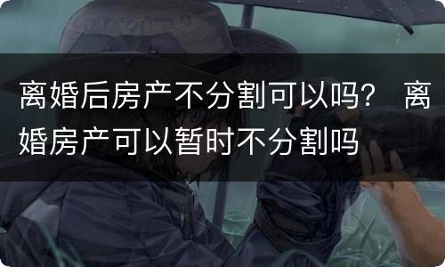 离婚后房产不分割可以吗？ 离婚房产可以暂时不分割吗