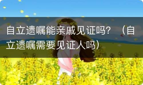 自立遗嘱能亲戚见证吗？（自立遗嘱需要见证人吗）