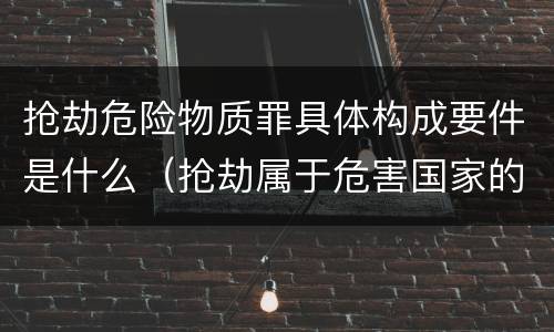 抢劫危险物质罪具体构成要件是什么（抢劫属于危害国家的安全罪）