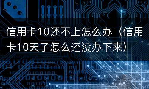 信用卡10还不上怎么办（信用卡10天了怎么还没办下来）