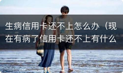 生病信用卡还不上怎么办（现在有病了信用卡还不上有什么后果）