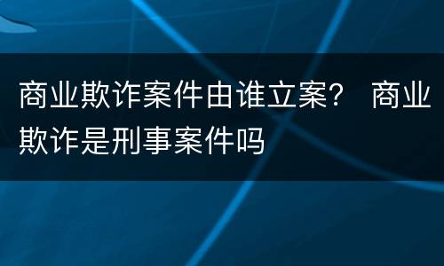 商业欺诈案件由谁立案？ 商业欺诈是刑事案件吗