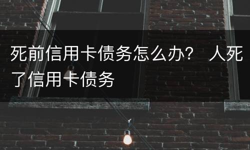 死前信用卡债务怎么办？ 人死了信用卡债务