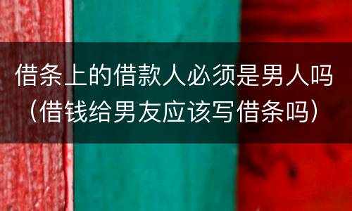 借条上的借款人必须是男人吗（借钱给男友应该写借条吗）