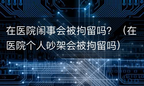 在医院闹事会被拘留吗？（在医院个人吵架会被拘留吗）