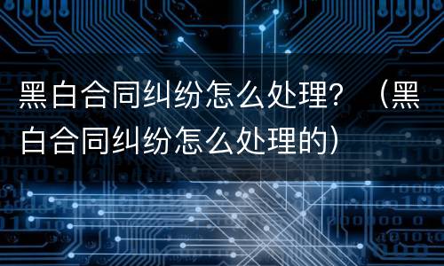 黑白合同纠纷怎么处理？（黑白合同纠纷怎么处理的）