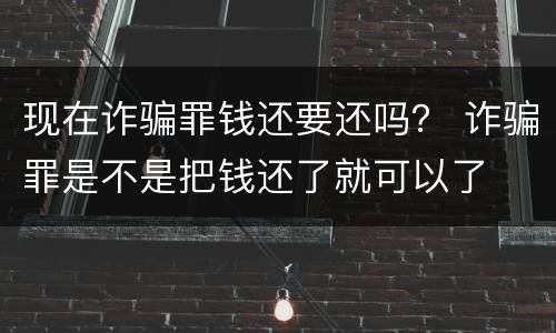 现在诈骗罪钱还要还吗？ 诈骗罪是不是把钱还了就可以了
