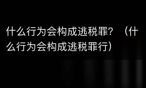 什么行为会构成逃税罪？（什么行为会构成逃税罪行）