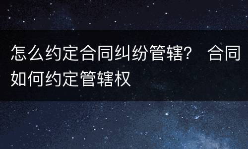 怎么约定合同纠纷管辖？ 合同如何约定管辖权