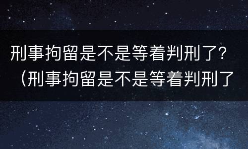 刑事拘留是不是等着判刑了？（刑事拘留是不是等着判刑了）