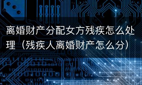 离婚财产分配女方残疾怎么处理（残疾人离婚财产怎么分）