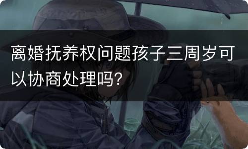 离婚抚养权问题孩子三周岁可以协商处理吗？