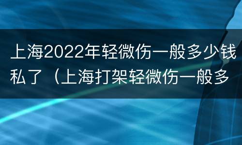 上海2022年轻微伤一般多少钱私了（上海打架轻微伤一般多少钱私了）