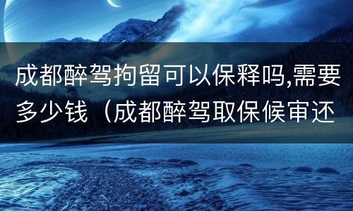 成都醉驾拘留可以保释吗,需要多少钱（成都醉驾取保候审还会拘留吗）