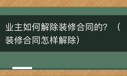 业主如何解除装修合同的？（装修合同怎样解除）