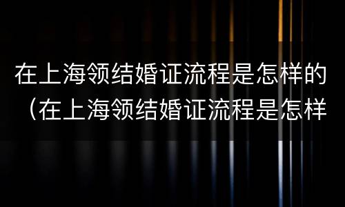 在上海领结婚证流程是怎样的（在上海领结婚证流程是怎样的手续）