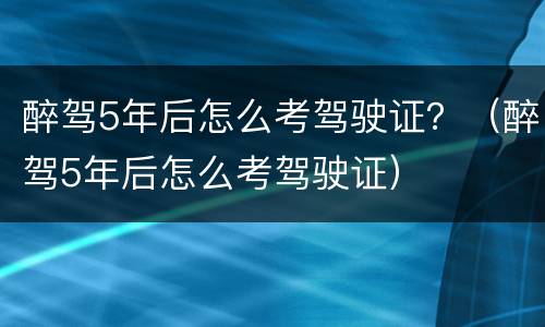 醉驾5年后怎么考驾驶证？（醉驾5年后怎么考驾驶证）