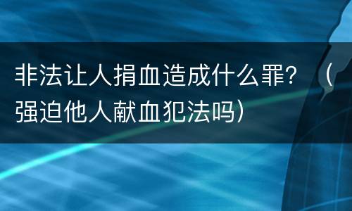 非法让人捐血造成什么罪？（强迫他人献血犯法吗）