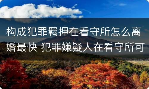 构成犯罪羁押在看守所怎么离婚最快 犯罪嫌疑人在看守所可以离婚吗?